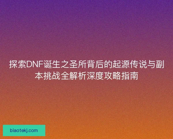 探索DNF诞生之圣所背后的起源传说与副本挑战全解析深度攻略指南