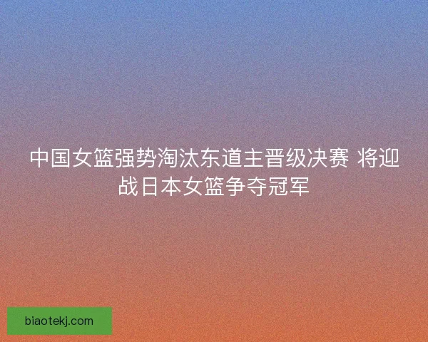 中国女篮强势淘汰东道主晋级决赛 将迎战日本女篮争夺冠军