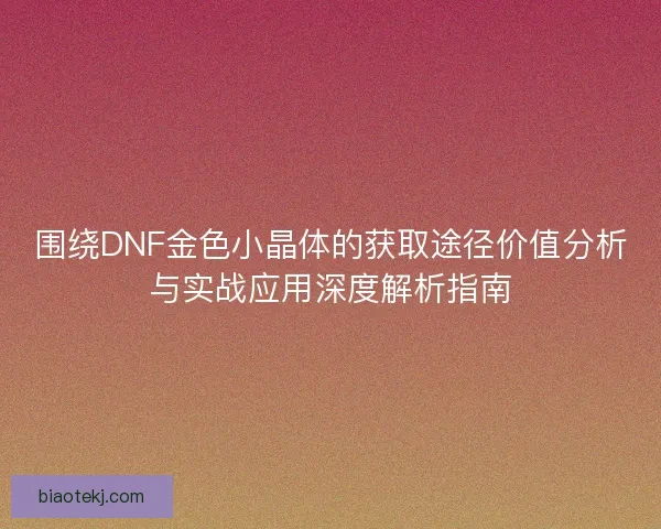 围绕DNF金色小晶体的获取途径价值分析与实战应用深度解析指南