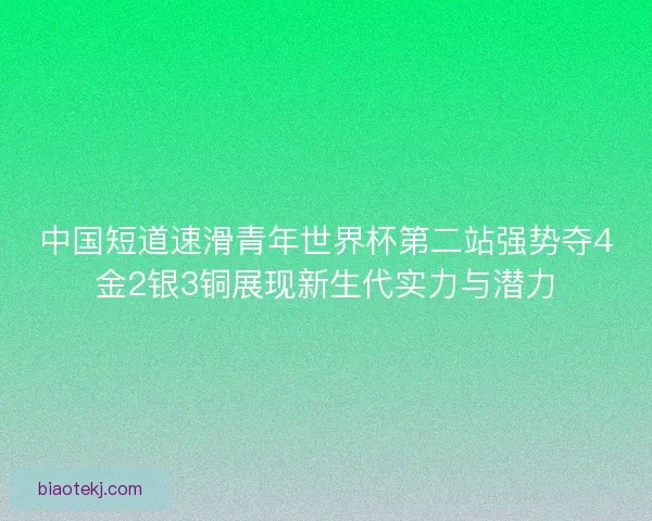 中国短道速滑青年世界杯第二站强势夺4金2银3铜展现新生代实力与潜力