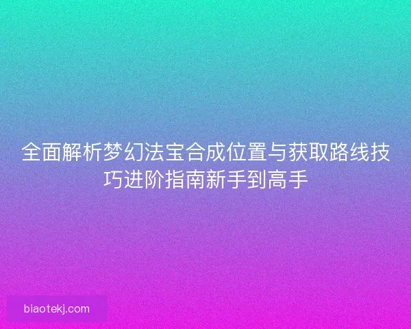 全面解析梦幻法宝合成位置与获取路线技巧进阶指南新手到高手